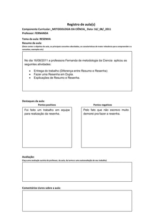 Registro de aula(s)
Componente Curricular:_METODOLOGIA DA CIÊNCIA_ Data: 16/_08/_2011
Professor: FERNANDA

Tema da aula: RESENHA
Resumo da aula:
(Deve conter o objetivo da aula, os principais conceitos abordados, as características de maior relevância para compreender o s
conceitos, exemplos etc)




  No dia 16/08/2011 a professora Fernanda de metodologia da Ciencia aplicou as
  seguintes atividades:

            Entrega do trabalho (Diferença entre Resumo e Resenha)
            Fazer uma Resenha em Dupla.
            Explicações de Resumo e Resenha.




Destaques da aula:
                  Pontos positivos                                                Pontos negativos
  Foi feito um trabalho em equipe                                      Pelo fato que não escrevo muito
  para realização da resenha.                                          demorei pra fazer a resenha.




Avaliação:
(Faça uma avaliação sucinta do professor, da aula, da turma e uma autoavaliação de seu trabalho)




Comentários Livres sobre a aula:



Registro de aula(s)
 
