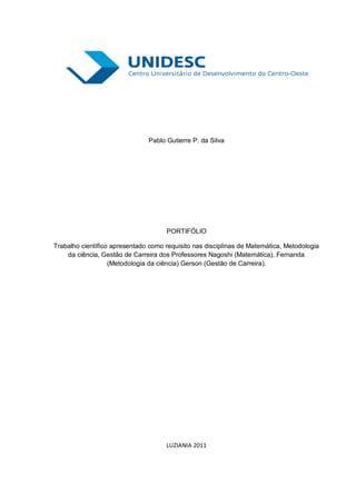 Pablo Gutierre P. da Silva




                                     PORTIFÓLIO

Trabalho científico apresentado como requisito nas disciplinas de Matemática, Metodologia
    da ciência, Gestão de Carreira dos Professores Nagoshi (Matemática), Fernanda
                   (Metodologia da ciência) Gerson (Gestão de Carreira).




                                     LUZIANIA 2011
 