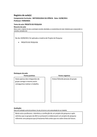 Registro de aula(s)
Componente Curricular: METODOLOGIA DA CIÊNCIA Data: 19/08/2011
Professor: FERNANDA

Tema da aula: PROJETO DE PESQUISA
Resumo da aula:
(Deve conter o objetivo da aula, os principais conceitos abordados, as características de maior relevância para compreender o s
conceitos, exemplos etc)




  No dia 19/09/2011 foi aplicada a matéria de Projeto de Pesquisa

            PROJETO DE PESQUISA




Destaques da aula:
                  Pontos positivos                                                Pontos negativos

  Havia apenas dois integrantes do                                     Estava faltando pessoas do grupo.
  grupo comigo e mesmo assim
  conseguimos realizar o trabalho.




Avaliação:
(Faça uma avaliação sucinta do professor, da aula, da turma e uma autoavaliação de seu trabalho)

  Nesta aula a professora relembrou a confecção de um projeto de pesquisa e após
  solicitou que os grupos da AEA se juntassem e elaborassem um projeto de pesquisa
  referente uma pesquisa que já havíamos feito antes que era sobre áreas do futuro.
 