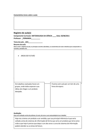 Comentários Livres sobre a aula:




Registro de aula(s)
Componente Curricular: METODOLOGIA DA CIÊNCIA ____ Data: 20/08/2011
Professor: _FERNANDA__________

Tema da aula: _AEA________________
Resumo da aula:
(Deve conter o objetivo da aula, os principais conceitos abordados, as características de maior relevância para compreender o s
conceitos, exemplos etc)




            AREAS DO FUTURO




Destaques da aula:
                  Pontos positivos                                                Pontos negativos

  Os trabalhos realizados foram em                                     Ficamos sem aula por um tem de uma
  grupos, onde todos esporam suas                                      horas de espera.
  idéias ate chegar a um produto
  desejado.




Avaliação:
(Faça uma avaliação sucinta do professor, da aula, da turma e uma autoavaliação de seu trabalho)

  Hoje nos criamos um produto a ser vendido, que sua principal referencia é que seria
  voltado a área de sistemas de informação de forma que seria um produto que teria como
  visão a que hoje é preciso que daqui a uns dez anos o curso de sistemas de informação
  poderá atender ou se áreas do futuro.
 