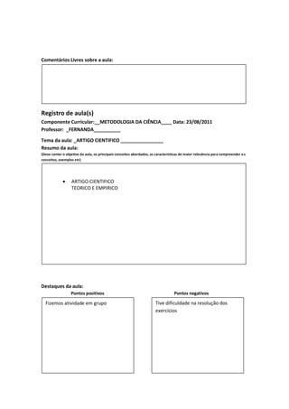Comentários Livres sobre a aula:




Registro de aula(s)
Componente Curricular:__METODOLOGIA DA CIÊNCIA____ Data: 23/08/2011
Professor: _FERNANDA__________

Tema da aula: _ARTIGO CIENTIFICO ________________
Resumo da aula:
(Deve conter o objetivo da aula, os principais conceitos abordados, as características de maior relevância para compreender o s
conceitos, exemplos etc)




                 ARTIGO CIENTIFICO
                  TEORICO E EMPIRICO




Destaques da aula:
                  Pontos positivos                                                Pontos negativos

  Fizemos atividade em grupo                                           Tive dificuldade na resolução dos
                                                                       exercícios
 