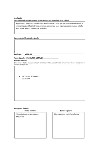 Avaliação:
(Faça uma avaliação sucinta do professor, da aula, da turma e uma autoavaliação de seu trabalho)

  A professora abordou o tema artigo cientifico onde a principal discussão era as diferenças
  entre artigo cientifico teórico e empírico, abordando após algumas das normas da ABNT e
  mais ao fim da aula fizemos um exercício.




Comentários Livres sobre a aula:




Registro de aula(s)
Componente Curricular:__MATEMATICA_______________ Data: 24/08/2011
Professor: __NAGOSHI_________

Tema da aula: _PRODUTOS NOTAVEIS ________________
Resumo da aula:
(Deve conter o objetivo da aula, os principais conceitos abordados, as características de maior relevância para compreender o s
conceitos, exemplos etc)




            PRODUTOS NOTAVEIS
             EXERCICIO




Destaques da aula:
                  Pontos positivos                                                Pontos negativos

  Estou ajudando os alunos com                                         A turma estava muito barulhenta.
  dificuldade
 