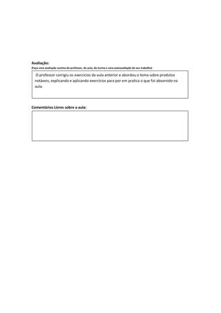 Avaliação:
(Faça uma avaliação sucinta do professor, da aula, da turma e uma autoavaliação de seu trabalho)

  O professor corrigiu os exercícios da aula anterior e abordou o tema sobre produtos
  notáveis, explicando e aplicando exercícios para por em pratica o que foi absorvido na
  aula.




Comentários Livres sobre a aula:
 