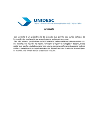 INTRODUÇÃO



 Este portifólio é um procedimento de avaliação que permite aos alunos participar da
formulação dos objetivos de sua aprendizagem e avaliar seu progresso.
 Eles são, portanto, participantes ativos da avaliação, selecionando as melhores amostra do
seu trabalho para incluí-las no mesmo. Tem como o objetivo a avaliação do discente, busca
relatar tudo que foi estudado durante todo o curso, por ser uma ferramenta pessoal pode-se
avaliar o conhecimento e o rendimento escolar, foi realizado para o relato de aprendizagem
da autora e para o relato do que foi estudado no curso.
 
