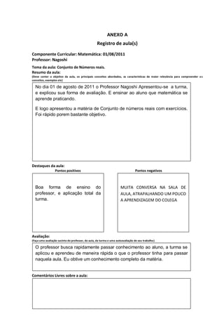 ANEXO A
                                                  Registro de aula(s)

Componente Curricular: Matemática: 01/08/2011
Professor: Nagoshi
Tema da aula: Conjunto de Números reais.
Resumo da aula:
(Deve conter o objetivo da aula, os principais conceitos abordados, as características de maior relevância para compreender o s
conceitos, exemplos etc)
O
  No dia 01 de agosto de 2011 o Professor Nagoshi Apresentou-se a turma,
  e explicou sua forma de avaliação. E ensinar ao aluno que matemática se
  aprende praticando.

  E logo apresentou a matéria de Conjunto de números reais com exercícios.
  Foi rápido porem bastante objetivo.




Destaques da aula:
                  Pontos positivos                                              Pontos negativos



  Boa forma de ensino do                                             MUITA CONVERSA NA SALA DE
  professor, e aplicação total da                                    AULA, ATRAPALHANDO UM POUCO
  turma.                                                             A APRENDIZAGEM DO COLEGA




Avaliação:
(Faça uma avaliação sucinta do professor, da aula, da turma e uma autoavaliação de seu trabalho)

  O professor busca rapidamente passar conhecimento ao aluno, a turma se
  aplicou e aprendeu de maneira rápida o que o professor tinha para passar
  naquela aula. Eu obtive um conhecimento completo da matéria.


Comentários Livres sobre a aula:
 