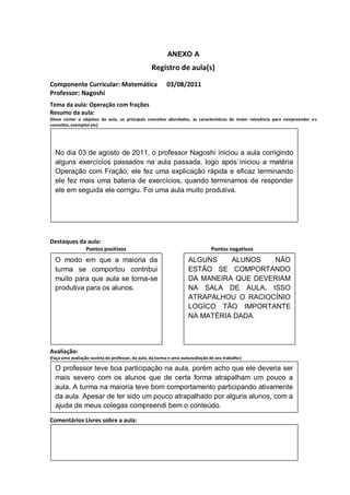 ANEXO A
                                                  Registro de aula(s)

Componente Curricular: Matemática                         03/08/2011
Professor: Nagoshi
Tema da aula: Operação com frações
Resumo da aula:
(Deve conter o objetivo da aula, os principais conceitos abordados, as características de maior relevância para compreender o s
conceitos, exemplos etc)
O


  No dia 03 de agosto de 2011, o professor Nagoshi iniciou a aula corrigindo
  alguns exercícios passados na aula passada, logo após iniciou a matéria
  Operação com Fração; ele fez uma explicação rápida e eficaz terminando
  ele fez mais uma bateria de exercícios, quando terminamos de responder
  ele em seguida ele corrigiu. Foi uma aula muito produtiva.




Destaques da aula:
                  Pontos positivos                                              Pontos negativos
  O modo em que a maioria da                                         ALGUNS    ALUNOS   NÃO
  turma se comportou contribui                                       ESTÃO SE COMPORTANDO
  muito para que aula se torna-se                                    DA MANEIRA QUE DEVERIAM
  produtiva para os alunos.                                          NA SALA DE AULA, ISSO
                                                                     ATRAPALHOU O RACIOCÍNIO
                                                                     LOGÍCO TÃO IMPORTANTE
                                                                     NA MATÉRIA DADA.




Avaliação:
(Faça uma avaliação sucinta do professor, da aula, da turma e uma autoavaliação de seu trabalho)

  O professor teve boa participação na aula, porém acho que ele deveria ser
  mais severo com os alunos que de certa forma atrapalham um pouco a
  aula. A turma na maioria teve bom comportamento participando ativamente
  da aula. Apesar de ter sido um pouco atrapalhado por alguns alunos, com a
  ajuda de meus colegas compreendi bem o conteúdo.

Comentários Livres sobre a aula:

                                                          ANEXO A
                                                  Registro de aula(s)
 