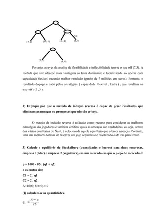 Portanto, atraves da analise da flexibilidade e inflexibilidade tem-se o pay off (7,3). A
medida que este oferece mais vantagem ao fator dominante e lucratividade ao operar com
capacidade flexivel trazendo melhor resultado (ganho de 7 milhões em lucros). Portanto, o
resultado do jogo é dado pelas estratégias: ( capacidade Flexivel , Entra ) , que resultam no
pay-off : (7 , 3 ).
2) Explique por que o método de indução reversa é capaz de gerar resultados que
eliminam as ameaças ou promessas que não são criveis.
O método de indução reversa é utilizado como recurso para considerar as melhores
estratégias dos jogadores e também verificar quais as ameaças são verdadeiras, ou seja, dentro
dos vários equilíbrios de Nash, é selecionado aquele equilíbrio que oferece ameaças. Portanto,
uma das melhores formas de resolver um jogo seqüencial é resolvendo-o de trás para frente.
3) Calcule o equilíbrio de Stackelberg (quantidades e lucros) para duas empresas,
empresa 1(líder) e empresa 2 (seguidora), em um mercado em que o preço de mercado é:
p = 1000 - 0,5 . (q1 + q2)
e os custos são:
C1 = 2 . q1
C2 = 2 . q2
A=1000; b=0,5; c=2
(I) calculam-se as quantidades.
	=
− 	
2
 