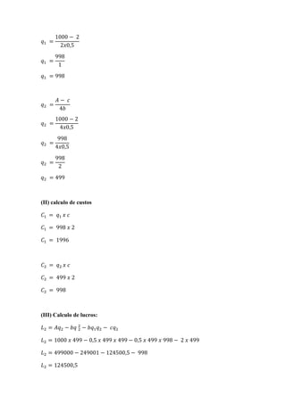 =
1000 − 	2
2 0,5
	=
998
1
	= 998
	=
− 	
4
	=
1000 − 2
4 0,5
	=
998
4 0,5
	=
998
2
	= 499
(II) calculo de custos
	 =	 	 	
	 = 	998	 	2
	 = 	1996
	 =	 	 	
	 = 	499	 	2
	 = 	998
(III) Calculo de lucros:
= − 	 − − 	
= 1000	 	499 − 0,5	 	499	 	499 − 0,5	 	499	 	998 − 	2	 	499
= 499000 − 249001 − 124500,5 − 	998
= 124500,5
 