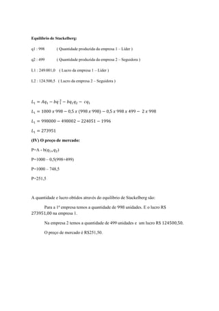 Equilíbrio de Stackelberg:
q1 : 998 ( Quantidade produzida da empresa 1 – Líder )
q2 : 499 ( Quantidade produzida da empresa 2 – Seguidora )
L1 : 249.001,0 ( Lucro da empresa 1 – Líder )
L2 : 124.500,5 ( Lucro da empresa 2 – Seguidora )
= − 	 − − 	
= 1000	 	998 − 0,5	 	(998	 	998) − 0,5	 	998	 	499 − 	2	 	998
= 998000 − 498002 − 224051 − 1996
= 273951
(IV) O preço de mercado:
P=A - b( )
P=1000 – 0,5(998+499)
P=1000 – 748,5
P=251,5
A quantidade e lucro obtidos através do equilíbrio de Stackelberg são:
Para a 1ª empresa temos a quantidade de 998 unidades. E o lucro R$
273951,00 na empresa 1.
Na empresa 2 temos a quantidade de 499 unidades e um lucro R$	124500,50.
O preço de mercado é R$251,50.
 