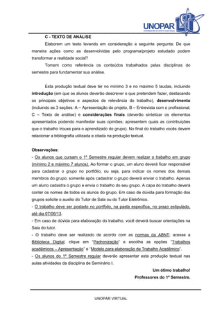 C - TEXTO DE ANÁLISE
Elaborem um texto levando em consideração a seguinte pergunta: De que
maneira ações como as desenvolvidas pelo programa/projeto estudado podem
transformar a realidade social?
Tomem como referência os conteúdos trabalhados pelas disciplinas do
semestre para fundamentar sua análise.
Esta produção textual deve ter no mínimo 3 e no máximo 5 laudas, incluindo
introdução (em que os alunos deverão descrever o que pretendem fazer, destacando
os principais objetivos e aspectos de relevância do trabalho), desenvolvimento
(incluindo as 3 seções: A – Apresentação do projeto, B – Entrevista com o profissional,
C – Texto de análise) e considerações finais (deverão sintetizar os elementos
apresentados podendo manifestar suas opiniões; apresentem quais as contribuições
que o trabalho trouxe para o aprendizado do grupo). No final do trabalho vocês devem
relacionar a bibliografia utilizada e citada na produção textual.
Observações:
- Os alunos que cursam o 1º Semestre regular devem realizar o trabalho em grupo
(mínimo 2 e máximo 7 alunos). Ao formar o grupo, um aluno deverá ficar responsável
para cadastrar o grupo no portfólio, ou seja, para indicar os nomes dos demais
membros do grupo; somente após cadastrar o grupo deverá enviar o trabalho. Apenas
um aluno cadastra o grupo e envia o trabalho do seu grupo. A capa do trabalho deverá
conter os nomes de todos os alunos do grupo. Em caso de dúvida para formação dos
grupos solicite o auxilio do Tutor de Sala ou do Tutor Eletrônico.
- O trabalho deve ser postado no portfolio, na pasta especifica, no prazo estipulado,
até dia 07/06/13.
- Em caso de dúvida para elaboração do trabalho, você deverá buscar orientações na
Sala do tutor.
- O trabalho deve ser realizado de acordo com as normas da ABNT; acesse a
Biblioteca Digital, clique em “Padronização” e escolha as opções “Trabalhos
acadêmicos – Apresentação” e “Modelo para elaboração de Trabalho Acadêmico”.
- Os alunos do 1º Semestre regular deverão apresentar esta produção textual nas
aulas atividades da disciplina de Seminário I.
Um ótimo trabalho!
Professores do 1º Semestre.

UNOPAR VIRTUAL

 