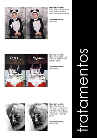 tratamentos 
Ideia do trabalho: 
fazer a recuperação da 
foto, usando diversas 
ferramentas do software. 
Softwares usados: 
Photoshop. 
Ideia do trabalho: 
fazer a inclusão de um 
membro da família na 
foto do casal. 
Softwares usados: 
Photoshop. 
Ideia do trabalho: 
fazer o tratamento 
das rugas e marcas de 
expressão do modelo, 
suavizando-as e dando 
uma aparência mais 
jovial. 
Softwares usados: 
Photoshop. 
 