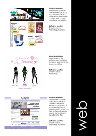 web 
Ideia do trabalho: 
desenvolver o site de 
uma empresa (fictícia). 
No caso, uma gráfica, 
oferecendo serviços de 
compra e de contato 
através de formulários. 
Softwares usados: 
Dreamweaver, 
Photoshop, Illustrator. 
Ideia do trabalho: 
desenvolver o site 
voltado para o público 
feminino, assemelhando-se 
com um blog. 
Softwares usados: 
Dreamweaver, 
Photoshop. 
Ideia do trabalho: 
desenvolver o site de 
uma clínica médica, 
o diferencial desse 
site, embora básico, é 
a complexidade e o 
planejamento usado pra 
fazê-lo, fazendo uso de 
alguns elementos em 
Java Script e CSS. 
Softwares usados: 
Dreamweaver, 
Photoshop. Illustrator. 
 