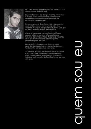 quem sou eu 
Olá, meu nome e João Alves da Cruz, tenho 19 anos 
sou da cidade de Ibirité, MG. 
Sou um aficionado por design, desenho, informática 
e música. Tenho vários interesses, amo estudar, 
sempre buscando mais conhecimentos e me 
atualizando cada vez mais. 
Desde pequeno já desenhava e com o passar dos 
anos, fui descobrindo novos rumos para o meu 
desenho. Ai surgiu o Design Gráfico que une tudo que 
eu amo: Desenho, criação e informática. 
Comecei a estudar e me aventurar aos 15 anos, 
quando utilizei os primeiros softwares. Pegava 
trabalhos da minha cunhada (fotógrafa), trabalhos 
esses que eram compostos de montagens e 
pequenos ajustes em fotos. 
Desde então, não parei mais. Aos poucos fui 
aprendendo mais softwares e aumentando meus 
fundamentos teóricos sobre esse ramo. 
Atualmente, estudo Comunicação Visual no SENAI/ 
CECOTEG. O que aumentou consideravelmente 
meus conhecimentos e me fazendo mais apto à 
trabalhar na área. Além de fazer free lancer a um ou 
dois anos. 
 