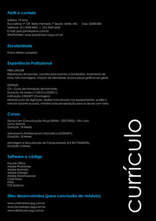 currículo 
Perfil e contato 
Solteiro, 19 anos 
Rua Salinas nº 139 Bairro Palmares 1ª Seção Ibirité, MG Cep: 32400-000 
Telefone: (31) 3598 4492 | (31) 9242 6263 
E-mail: joao.john@yahoo.com.br 
Site/Portfólio: www.joaoalveson.xpg.com.br 
Escolaridade 
Ensino Médio completo 
Experiência Profissional 
FREE LANCER 
Elaboração de banners, convites para eventos e aniversários, tratamento de 
fotos, foto montagens, criação de identidade visual e peças gráficas em geral. 
ESTÁGIO 
CFI – Curso de Formação de Instrutores 
Duração: 04 meses (11/2010 a 03/2011) 
Instituição: CEDASPY (Contagem) 
Ministrei aulas de digitação, realizei manutenção nos equipamentos, auxiliei o 
instrutor durante as aulas, ministrei aulas de reposição para os alunos com falta; 
Cursos 
Técnico em Comunicação Visual (SENAI - CECOTEG) – Em curso 
Turno: Manhã 
Duração: 18 Meses 
Treinamento Profissional em Informática (CEDASPY) 
Duração: 18 Meses 
Montagem e Manutenção de Computadores (E.E RUY PIMENTA) 
Duração: 6 Meses 
Software e código 
Pacote Office; 
Adobe Photoshop; 
Adobe Illustrator; 
Adobe InDesign; 
Adobe Dreamweaver; 
Corel Draw; 
HTML; 
CSS (básico); 
Sites desenvolvidos (para conclusão de módulo) 
www.unifeminino.xpg.com.br 
www.jaccedaspy.xpg.com.br 
www.allclinicam.xpg.com.br 
 