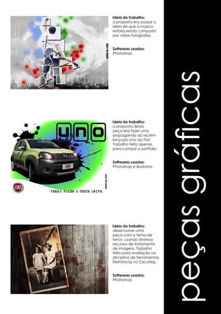 peças gráficas 
Ideia do trabalho: 
a proposta era passar a 
ideia de que o músico 
estaria sendo composto 
por várias fotografias. 
Softwares usados: 
Photoshop. 
Ideia do trabalho: 
a proposta dessa 
peça era fazer uma 
propaganda do recém-lançado 
Uno da Fiat. 
Trabalho feito apenas 
para compor o portfolio. 
Softwares usados: 
Photoshop e Illustrator. 
Ideia do trabalho: 
desenvolver uma 
peça com o tema de 
terror, usando diversos 
recursos de tratamento 
de imagens. Trabalho 
feito para avaliação na 
disciplina de Ferramentas 
Eletrônicas no Cecoteg. 
Softwares usados: 
Photoshop. 
 
