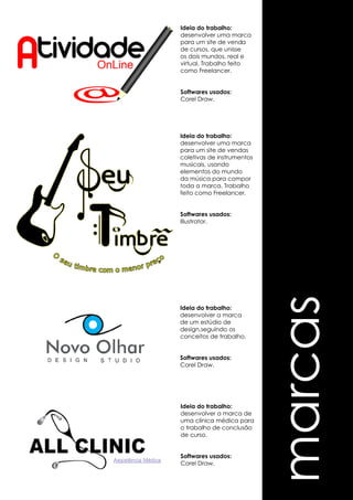 marcas 
Ideia do trabalho: 
desenvolver uma marca 
para um site de venda 
de cursos, que unisse 
os dois mundos, real e 
virtual. Trabalho feito 
como Freelancer. 
Softwares usados: 
Corel Draw. 
Ideia do trabalho: 
desenvolver uma marca 
para um site de vendas 
coletivas de instrumentos 
musicais, usando 
elementos do mundo 
da música para compor 
toda a marca. Trabalho 
feito como Freelancer. 
Softwares usados: 
Illustrator. 
Ideia do trabalho: 
desenvolver a marca 
de um estúdio de 
design,seguindo os 
conceitos de trabalho. 
Softwares usados: 
Corel Draw. 
Ideia do trabalho: 
desenvolver a marca de 
uma clínica médica para 
o trabalho de conclusão 
de curso. 
Softwares usados: 
Corel Draw. 
 