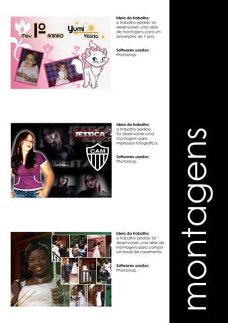 montagens 
Ideia do trabalho: 
o trabalho pedido foi 
desenvolver uma série 
de montagens para um 
aniversário de 1 ano. 
Softwares usados: 
Photoshop. 
Ideia do trabalho: 
o trabalho pedido 
foi desenvolver uma 
montagem para 
impressao fotografica. 
Softwares usados: 
Photoshop. 
Ideia do trabalho: 
o trabalho pedido foi 
desenvolver uma série de 
montagens para compor 
um book de casamento. 
Softwares usados: 
Photoshop. 
 
