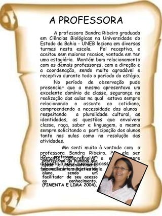 A PROFESSORA A professora Sandra Ribeiro graduada em Ciências Biológicas na Universidade do Estado da Bahia - UNEB leciona em diversas turmas nesta escola.  Foi receptiva, e aceitou sem maiores receios, vontade em ter uma estagiária.  Mantém bom relacionamento com os demais professores, com a direção e a coordenação, sendo muito agradável e receptiva durante todo o período do estágio.  No período de observação pude presenciar que a mesma apresentava um excelente domínio de classe, segurança na realização das aulas na qual  estava sempre relacionando o assunto ao cotidiano, compreendendo a necessidade dos alunos  respeitando  a pluralidade cultural, as identidades, as questões que envolvem classe, raça, saber e linguagem, a mesma sempre solicitando a  participação dos alunos tanto nas aulas como na resolução das atividades.   Me senti muito à vontade com  a professora Sandra Ribeiro. Por ela ser bastante compreensiva e está sempre disposta ajudar quando necessário, o que me fez realizar um bom estágio. O professor é um profissional do humano que ajuda o desenvolvimento pessoal e intersubjetivo do aluno, sendo um facilitador de seu acesso ao conhecimento. (PIMENTA E LIMA 2004). 