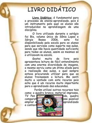 LIVRO DIDÁTICO Livro Didático:  é fundamental para o processo de ensino-aprendizado, pois é um instrumento pelo qual os alunos são introduzidos na aprendizagem de uma disciplina.  O livro utilizado durante o estágio foi Bio, volume único de Sônia Lopes e Sérgio Rosso 2006, este foi disponibilizado pela escola para os alunos para que servisse como suporte nas aulas, sendo que não havia quantidade suficiente para todos os alunos, assim os mesmos só o utilizavam na escola.  Gostei muito do livro pois apresentava leitura de fácil entendimento com uma enorme diversidade de imagens, o mesmo serviu como um ótimo aliado para a realização das aulas, o qual sempre estava procurando utilizar para que os alunos treinassem a leitura. Me senti muito a vontade com este recurso pois acho que é um recurso muito importante para o aprendizado dos educandos.   Porém utilizei outros recursos tais como: o quadro branco, material impresso, TV Pen drive, estudo dirigido, quadro comparativo, etc., para que fosse possível ampliar as probabilidades de aprendizado e contextualização. 