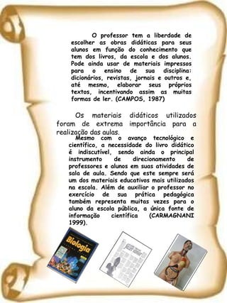 Os materiais didáticos utilizados foram de extrema importância para a realização das aulas. Mesmo com o avanço tecnológico e científico, a necessidade do livro didático é indiscutível, sendo ainda o principal instrumento de direcionamento de professores e alunos em suas atividades de sala de aula. Sendo que este sempre será um dos materiais educativos mais utilizados na escola. Além de auxiliar o professor no exercício de sua prática pedagógica também representa muitas vezes para o aluno da escola pública, a única fonte de informação científica (CARMAGNANI 1999).   O professor tem a liberdade de escolher as obras didáticas para seus alunos em função do conhecimento que tem dos livros, da escola e dos alunos. Pode ainda usar de materiais impressos para o ensino de sua disciplina: dicionários, revistas, jornais e outros e, até mesmo, elaborar seus próprios textos, incentivando assim as muitas formas de ler. (CAMPOS, 1987) 