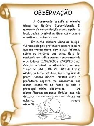 OBSERVAÇÃO   A Observação compõe a primeira etapa do Estágio Supervisionado I, momento da concretização e de diagnóstico local, onde é possível verificar como ocorre à prática e a rotina escolar.  Em minha primeira visita ao colégio, fui recebida pela professora Sandra Ribeiro que me tratou muito bem a qual informou sobre os horários das aulas. Esta foi realizada em três semanas compreendendo o período de 13/09/2010 a 27/09/2010 no  Colégio Estadual de Alagoinhas, em uma turma de EJA EIXO VII 3M1 do Ensino Médio, no turno matutino, sob a regência da profª. Sandra Ribeiro. Nessas aulas, a professora regente me apresentou aos alunos, sentei-me no fundo da sala e prossegui minha observação.  Os alunos ficaram um pouco tímidos, mas não deixaram de conversar com os colegas. As aulas começaram no horário, indo sempre até o último minuto da aula.  