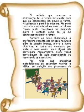 O período que ocorreu a observação foi o tempo suficiente para que eu conhecesse um pouco a turma, visualizando o perfil de cada um. Me senti bastante confortável na sala, os alunos foram muito receptivos me deixando muito à vontade como se já me conhecessem a muito tempo.  Durante as aulas observadas, a professora regente não utilizou recursos além do quadro branco, piloto e livros didáticos. A turma era composta por vinte e nove alunos, mas alguns não participam regularmente. Nem todos participavam da aula questionando ou resolvendo os exercícios. Por trás das propostas metodológicas se escondem valores e idéias em relação aos processos de ensinar e aprender. ( ZABALA, 1998)  