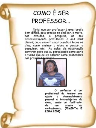 COMO É SER PROFESSOR... Notei que ser professor é uma tarefa bem difícil, pois precisa se dedicar, e muito, aos estudos, a pesquisa, ao seu desenvolvimento profissional e aos seus alunos, onde encontramos desafios todos os dias, como ensinar o aluno a pensar, a pesquisar, etc.  As aulas de observação serviram para que eu percebesse como seria a turma que eu ira assumir como professora nas próximas semanas. O professor é um profissional do humano que ajuda o desenvolvimento pessoal e intersubjetivo do aluno, sendo um facilitador de seu acesso ao conhecimento. (PIMENTA E LIMA 2004) 