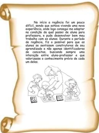 No início a regência foi um pouco difícil, sendo que estava vivendo uma nova experiência, onde logo consegui me adaptar na condição da qual passei de aluna para professora, e pude desenvolver bem meu trabalho com os alunos. Durante o período de regência, fiz o possível para que os alunos se sentissem construtores de seu aprendizado e não apenas identificadores de conceitos, buscando sempre uma interação entre aluno-professor e que valorizasse o conhecimento prévio de cada um deles. 