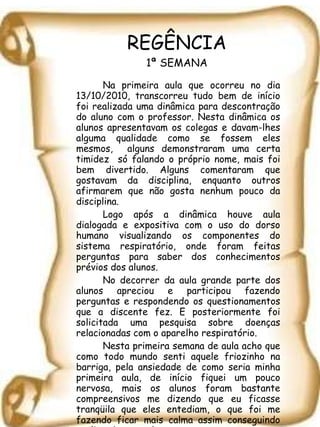 REGÊNCIA 1ª SEMANA Na primeira aula que ocorreu no dia 13/10/2010, transcorreu tudo bem de início foi realizada uma dinâmica para descontração do aluno com o professor. Nesta dinâmica os alunos apresentavam os colegas e davam-lhes alguma qualidade como se fossem eles mesmos,  alguns demonstraram uma certa timidez  só falando o próprio nome, mais foi bem divertido. Alguns comentaram que gostavam da disciplina, enquanto outros afirmarem que não gosta nenhum pouco da disciplina.  Logo após a dinâmica houve aula dialogada e expositiva com o uso do dorso humano visualizando os componentes do sistema respiratório, onde foram feitas perguntas para saber dos conhecimentos prévios dos alunos.  No decorrer da aula grande parte dos alunos apreciou e participou fazendo perguntas e respondendo os questionamentos que a discente fez. E posteriormente foi solicitada uma pesquisa sobre doenças relacionadas com o aparelho respiratório.  Nesta primeira semana de aula acho que como todo mundo senti aquele friozinho na barriga, pela ansiedade de como seria minha primeira aula, de início fiquei um pouco nervosa, mais os alunos foram bastante compreensivos me dizendo que eu ficasse tranqüila que eles entediam, o que foi me fazendo ficar mais calma assim conseguindo realizar bem a aula. 