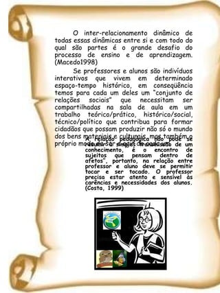 O inter-relacionamento dinâmico de todas essas dinâmicas entre si e com todo do qual são partes é o grande desafio do processo de ensino e de aprendizagem. (Macedo1998)   Se professores e alunos são indivíduos interativos que vivem em determinado espaço-tempo histórico, em conseqüência temos para cada um deles um “conjunto de relações sociais” que necessitam ser compartilhadas na sala de aula em um trabalho teórico/prático, histórico/social, técnico/político que contribua para formar cidadãos que possam produzir não só o mundo dos bens materiais e culturais, mas também o próprio modo de ser e agir de cada um.  A relação pedagógica não pode se resumir à simples transmissão de um conhecimento, é o encontro de sujeitos que pensam dentro de afetos”, portanto, na relação entre professor e aluno deve se permitir tocar e ser tocado. O professor precisa estar atento e sensível às carências e necessidades dos alunos. (Costa, 1999)  