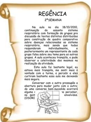 REGÊNCIA   2ªSEMANA Na aula no dia 18/10/2010, continuação do assunto sistema respiratório com formação de grupos pra discussão de textos distintos distribuídos para construção de quadro comparativo sobre doenças relacionadas ao sistema respiratório, mais sendo que todos responderam individualmente, e posteriormente um representante de cada grupo falou sobre seu tema para os outros grupos. A aula aconteceu tranqüila, e pude observar a coletividade dos mesmos na realização da atividade.   Esta aula foi bastante legal, eu estava mais tranqüila, me senti mais à vontade com a turma, e percebi e eles curtiram bastante essa aula me deixando mais segura. Conversar com o outro pressupõe a abertura para mudar junto com o outro;   de uma conversa bem-sucedida ocorrerá alguma mudança no pensar, no perceber, no sentir ou no agir dos envolvidos. (OSÓRIO, 2003) 