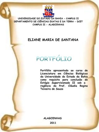 UNIVERSIDADE DO ESTADO DA BAHIA - CAMPUS II DEPARTAMENTO DE CIÊNCIAS EXATAS E DA TERRA - DCET CAMPUS II - ALAGOINHAS ELIANE MARIA DE SANTANA Portfólio apresentado ao curso de Licenciatura em Ciências Biológicas da Universidade do Estado da Bahia como requisito para conclusão do Estágio Supervisionado II sob a  regência da Prof. Cláudia Regina Teixeira de Souza ALAGOINHAS  2011 