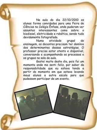 Na aula do dia 22/10/2010 os alunos forma convidados para uma Feira de Ciências no Colégio Ênfase, onde puderam ver assuntos interessantes como sobre o biodiesel, eletricidade e robótica, sendo tudo devidamente fotografado. Numa atividade grupal de ensinagem, os docentes precisam ter domínio dos determinantes dessas estratégias. O professor precisa estar atento e disponível, conversando e acompanhando os processos e os grupos na sala de aula. Gostei muito deste dia, pois foi um momento onde me senti feliz, por saber da responsabilidade que eu estava tendo a partir do momento em que estava levando meus alunos a outra escola para que pudessem participar de um evento. 