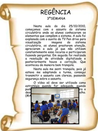 REGÊNCIA  3ªSEMANA Nesta aula do dia 25/10/2010, começamos com o assunto do sistema circulatório onde os alunos conheceram os elementos que compõem o sistema. A aula foi explanada com o auxilio da TV Pen drive para visualização  imagens do sistema circulatório, os alunos prestaram atenção, apreciaram a aula já que não utilizam constantemente esse recurso e participaram fazendo perguntas. Em seguida foi realizada a resolução de atividade digitalizada e posteriormente houve a correção. Que aconteceu de maneira bem tranqüila. Nesta aula me senti tranqüila, pois já estava me adaptando a turma, consegui transmitir o assunto com clareza, passando segurança sobre o assunto. O vídeo só deve  ser utilizado como estratégia quando for adequado, quando puder contribuir significativamente para o desenvolvimento do trabalho. (MANDARINO, 2002) 