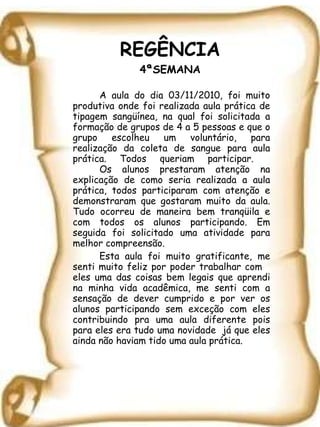 REGÊNCIA 4ªSEMANA A aula do dia 03/11/2010, foi muito produtiva onde foi realizada aula prática de tipagem sangüínea, na qual foi solicitada a formação de grupos de 4 a 5 pessoas e que o grupo escolheu um voluntário, para realização da coleta de sangue para aula prática. Todos queriam participar.  Os alunos prestaram atenção na explicação de como seria realizada a aula prática, todos participaram com atenção e demonstraram que gostaram muito da aula. Tudo ocorreu de maneira bem tranqüila e com todos os alunos participando. Em seguida foi solicitado uma atividade para melhor compreensão. Esta aula foi muito gratificante, me senti muito feliz por poder trabalhar com  eles uma das coisas bem legais que aprendi na minha vida acadêmica, me senti com a sensação de dever cumprido e por ver os alunos participando sem exceção com eles contribuindo pra uma aula diferente pois para eles era tudo uma novidade  já que eles ainda não haviam tido uma aula prática. 