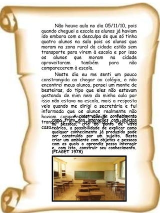 Não houve aula no dia 05/11/10, pois quando cheguei a escola os alunos já haviam ido embora com a desculpa de que só tinha quatro alunos na sala pois os alunos que moram na zona rural da cidade estão sem transporte para virem à escola e por isso os alunos que moram na cidade aproveitaram também para não comparecerem à escola. Neste dia eu me senti um pouco constrangida ao chegar ao colégio, e não encontrei meus alunos, pensei um monte de besteiras, do tipo que eles não estavam gostando de mim nem da minha aula por isso não estava na escola, mais a resposta veio quando me dirigi a secretária e fui informada que os alunos realmente não haviam comparecido devido a falta do transporte, aí me tranqüilizei e voltei pra casa. A construção de conhecimento como fruto das interações com objetos ou pessoas, cria do ponto de vista teórico, a possibilidade de explicar como qualquer conhecimento já produzido pode ser construído por um sujeito. Basta criar um ambiente com objetos e pessoas com as quais o aprendiz possa interagir e, com isto, construir seu conhecimento. (PIAGET 1978) 