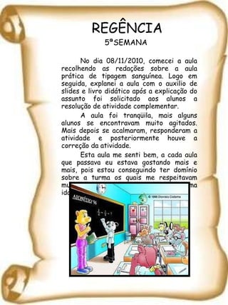 REGÊNCIA 5ªSEMANA  No dia 08/11/2010, comecei a aula recolhendo as redações sobre a aula prática de tipagem sanguínea. Logo em seguida, explanei a aula com o auxilio de slides e livro didático após a explicação do assunto foi solicitado aos alunos a resolução de atividade complementar. A aula foi tranqüila, mais alguns alunos se encontravam muito agitados. Mais depois se acalmaram, responderam a atividade e posteriormente houve a correção da atividade. Esta aula me senti bem, a cada aula que passava eu estava gostando mais e mais, pois estou conseguindo ter domínio sobre a turma os quais me respeitavam muito apesar de serem quase da mesma idade que eu. 
