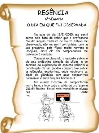 REGÊNCIA  6ªSEMANA O DIA EM QUE FUI OBSERVADA Na aula do dia 19/11/2010, me senti tensa pelo fato de saber que a professora Cláudia Regina Teixeira de Souza estava me observando, não me senti confortável com  a sua presença, pois fiquei muito nervosa e insegura, mais ela foi compreensiva me deixando à vontade.  Comecei explanando o assunto sobre o sistema endócrino através de slides, e ao termino da explanação do assunto solicitei a construção de um quadro comparativo sobre as glândulas endócrinas, onde mostraria os tipos de glândulas com seus respectivos hormônios e suas funções hormonais.  Os alunos ficaram se comportaram muito bem, e logo após a saída da professora Cláudia Regina, fiquei mais tranqüila os alunos responderam a atividade e posteriormente houve a correção da atividade. 