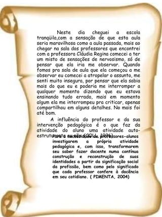   Neste dia cheguei a escola tranqüila,com a sensação de que esta aula seria maravilhosa como a aula passada, mais ao chegar na sala dos professores que encontrei com a professora Cláudia Regina comecei a ter um misto de sensações de nervosismo, só de pensar que ela iria me observar. Quando fomos pra sala de aula que ela começou a me observar eu comecei a atropelar o assunto, me senti muito insegura, por pensar que ela sabia mais do que eu e poderia me interromper a qualquer momento dizendo que eu estava ensinando tudo errado, mais em momento algum ela me interrompeu pra criticar, apenas compartilhou em alguns detalhes. No mais foi até bom. A influência do professor e da sua intervenção pedagógica é o que faz da atividade do aluno uma atividade auto-estruturante ou não .(COLL, 1996) Para a necessidade de professores-alunos investigarem a própria atividade pedagógica e, com isso, transformarem seu saber fazer docente numa contínua construção e reconstrução de suas identidades a partir da significação social da profissão, bem como pelo significado que cada professor confere à docência em seu cotidiano. ( PIMENTA, 2004)  