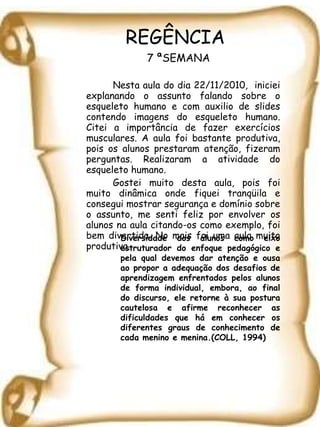REGÊNCIA   7 ªSEMANA Nesta aula do dia 22/11/2010,  iniciei explanando o assunto falando sobre o esqueleto humano e com auxilio de slides contendo imagens do esqueleto humano. Citei a importância de fazer exercícios musculares. A aula foi bastante produtiva, pois os alunos prestaram atenção, fizeram perguntas. Realizaram a atividade do esqueleto humano. Gostei muito desta aula, pois foi muito dinâmica onde fiquei tranqüila e consegui mostrar segurança e domínio sobre o assunto, me senti feliz por envolver os alunos na aula citando-os como exemplo, foi bem divertida. No mais foi uma aula muito produtiva. Diversidade dos alunos como eixo estruturador do enfoque pedagógico e pela qual devemos dar atenção e ousa ao propor a adequação dos desafios de aprendizagem enfrentados pelos alunos de forma individual, embora, ao final do discurso, ele retorne à sua postura cautelosa e afirme reconhecer as dificuldades que há em conhecer os diferentes graus de conhecimento de cada menino e menina.(COLL, 1994) 