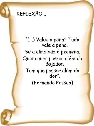 REFLEXÃO... “ (...) Valeu a pena? Tudo vale a pena. Se a alma não é pequena. Quem quer passar além do Bojador. Tem que passar além da dor”. (Fernando Pessoa) 
