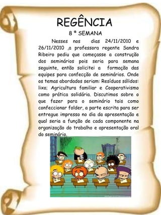 REGÊNCIA  8 ª SEMANA Nesses nos  dias 24/11/2010 e 26/11/2010 ,a professora regente Sandra Ribeiro pediu que começasse a construção dos seminários pois seria para semana seguinte, então solicitei a  formação das equipes para confecção de seminários. Onde os temas abordados seriam: Resíduos sólidos: lixo; Agricultura familiar e Cooperativismo como prática solidária. Discutimos sobre o que fazer para o seminário tais como confeccionar folder, a parte escrita para ser entregue impresso no dia da apresentação e qual seria a função de cada componente na organização do trabalho e apresentação oral do seminário. 
