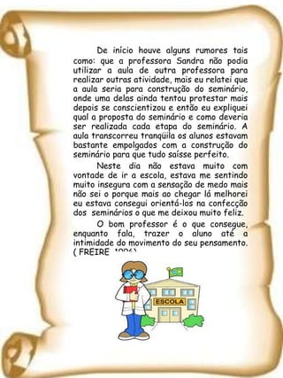 De início houve alguns rumores tais como: que a professora Sandra não podia utilizar a aula de outra professora para realizar outras atividade, mais eu relatei que a aula seria para construção do seminário, onde uma delas ainda tentou protestar mais depois se conscientizou e então eu expliquei qual a proposta do seminário e como deveria ser realizada cada etapa do seminário. A aula transcorreu tranqüila os alunos estavam bastante empolgados com a construção do seminário para que tudo saísse perfeito. Neste dia não estava muito com vontade de ir a escola, estava me sentindo muito insegura com a sensação de medo mais não sei o porque mais ao chegar lá melhorei eu estava consegui orientá-los na confecção dos  seminários o que me deixou muito feliz. O bom professor é o que consegue, enquanto fala, trazer o aluno até a intimidade do movimento do seu pensamento. ( FREIRE, 1996) 
