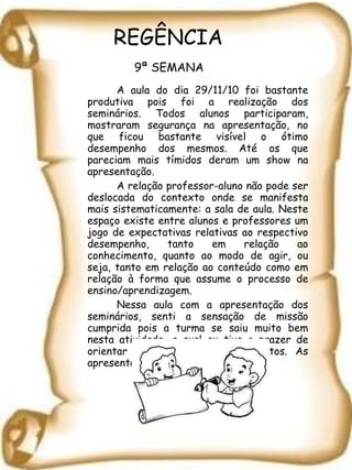 REGÊNCIA   9ª SEMANA   A aula do dia 29/11/10 foi bastante produtiva pois foi a realização dos seminários. Todos alunos participaram, mostraram segurança na apresentação, no que ficou bastante visível o ótimo desempenho dos mesmos. Até os que pareciam mais tímidos deram um show na apresentação.  A relação professor-aluno não pode ser deslocada do contexto onde se manifesta mais sistematicamente: a sala de aula. Neste espaço existe entre alunos e professores um jogo de expectativas relativas ao respectivo desempenho, tanto em relação ao conhecimento, quanto ao modo de agir, ou seja, tanto em relação ao conteúdo como em relação à forma que assume o processo de ensino/aprendizagem.  Nessa aula com a apresentação dos seminários, senti a sensação de missão cumprida pois a turma se saiu muito bem nesta atividade, a qual eu tive o prazer de orientar com os meus conhecimentos. As apresentações foram sensacionais. 