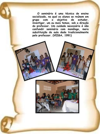 O seminário é uma técnica de ensino socializado, na qual os alunos se reúnem em grupo com o objetivo de estudar, investigar, um ou mais temas, sob a direção do professor. Um cuidado necessário é não confundir seminário com monólogo, mera substituição da aula dada tradicionalmente pelo professor. (VEIGA, 1991) 