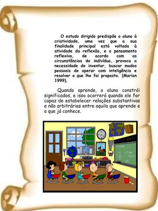 Quando aprende, o aluno constrói significados, e isso ocorrerá quando ele for capaz de estabelecer relações substantivas e não arbitrárias entre aquilo que aprende e o que já conhece. O estudo dirigido predispõe o aluno à criatividade, uma vez que a sua finalidade principal está voltada à atividade da reflexão, e o pensamento reflexivo, de acordo com as circunstâncias do indivíduo, provoca a necessidade de inventar, buscar modos pessoais de operar com inteligência e resolver o que lhe foi proposto. (Marion 1999),  