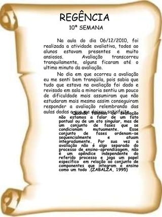REGÊNCIA  10ª SEMANA Na aula do dia 06/12/2010, foi realizada a atividade avaliativa, todos ao alunos estavam presentes e muito ansiosos.  Avaliação transcorreu tranquilamente, alguns ficaram até o ultimo minuto da avaliação. No dia em que ocorreu a avaliação eu me senti bem tranqüila, pois sabia que tudo que estava na avaliação foi dado e revisado em sala a minoria sentiu um pouco de dificuldade mais assumiram que não estudaram mais mesmo assim conseguiram responder a avaliação relembrando das aulas dadas o que me deixou satisfeita. Quando falamos de avaliação não estamos a falar de um fato pontual ou de um ato singular, mas de um conjunto de fases que se condicionam mutuamente. Esse conjunto de fases ordenam-se sequencialmente e atuam integradamente. Por sua vez a avaliação não é algo separado do processo de ensino-aprendizagem, não é um apêndice independente do referido processo e joga um papel específico  em relação ao conjunto de componentes que integram o ensino como um todo .(ZABALZA, 1995) 