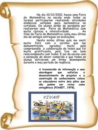 No dia 10/12/2010, houve uma Feira de Matemática na escola onde todos as turmas participaram realizando atividades dinâmicas voltadas para matemática no cotidiano. Os alunos estão de parabéns por realizarem uma  Feira de Matemática com muita clareza e interatividade.  Ao final da Feira de Matemática como meu último dia de estágio entreguei as avaliações. Nesta minha última aula me senti muito feliz com o carinho que me demonstraram, agradeci muito pela compreensão  e colaboração de todos que foi muito gratificante, pois tive um bom relacionamento com todos. E saí da escola com a sensação de dever cumprido e que todos os alunos obtiveram um ótimo desempenho durante o meu período de regência. A transmissão de informação e uma abordagem que enfatiza o desenvolvimento de projetos e a construção de conhecimento coloca os educadores entre dois pólos que não podem ser vistos como antagônicos (PIAGET, 1978). 