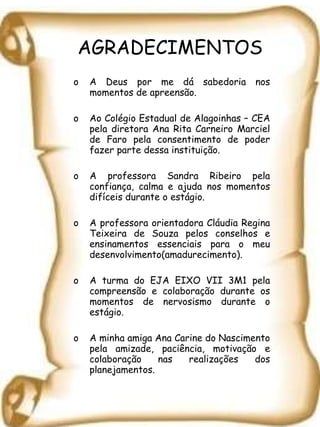 AGRADECIMENTOS A Deus por me dá sabedoria nos momentos de apreensão.  Ao Colégio Estadual de Alagoinhas – CEA pela diretora Ana Rita Carneiro Marciel de Faro pela consentimento de poder fazer parte dessa instituição. A professora Sandra Ribeiro pela confiança, calma e ajuda nos momentos difíceis durante o estágio.  A professora orientadora Cláudia Regina Teixeira de Souza pelos conselhos e ensinamentos essenciais para o meu desenvolvimento(amadurecimento). A turma do EJA EIXO VII 3M1 pela compreensão e colaboração durante os momentos de nervosismo durante o estágio.  A minha amiga Ana Carine do Nascimento pela amizade, paciência, motivação e colaboração nas realizações dos planejamentos.  
