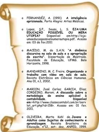 FERNANDÉZ, A. (1991)  A inteligência aprisionada.  Porto Alegre: Artes Médicas. Lopes, S.P., Sousa L. S.  EJA:UMA EDUCAÇÃO POSSÍVEL OU MERA UTOPIA?  Disponível em:http://eja-umaeducaopossveloumerautopia.pdf. Acesso em: 03 de fev.2011 MACEDO, M. do S.A.N. " A dinâmica discursiva na sala de aula e a apropriação da escrita".  Dissertação de Mestrado. Faculdade de Educação, UFMG. Belo Horizonte, 1998.  MANDARINO, M. C. Freire.  Organizando o trabalho com vídeo em sala de aula . Revista Eletrônica em Ciências Humanas. Ano 01, n.1, 2002. MARION, José Carlos; GARCIA, Elias; CORDEIRO, Moroni.  A discussão sobre a metodologia de ensino aplicável à contabilidade. Disponível em: <http://www.classecontabil.com.br/servlet_art.php?id=158>. Acesso em: 01 fev. 2011. OLIVEIRA, Marta Kohl de.  Jovens e Adultos como Sujeitos de conhecimento e aprendizagem . Revista Brasileira de Educação, n°12, set- dez, ANPED, 1999. 